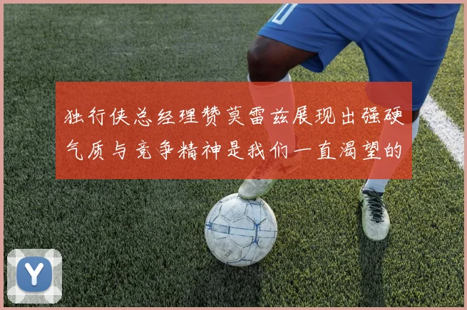独行侠总经理赞莫雷兹展现出强硬气质与竞争精神是我们一直渴望的特质