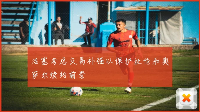 活塞考虑交易补强以保护杜伦和奥萨尔续约前景
