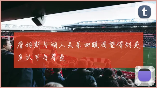 詹姆斯与湖人关系回暖渴望得到更多认可与尊重