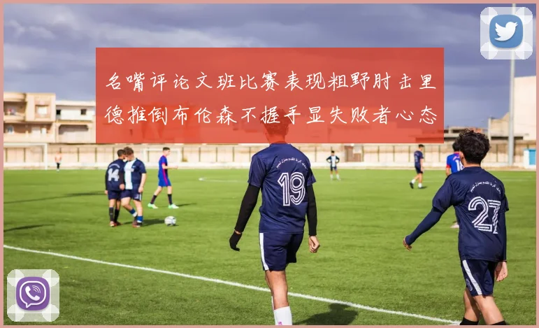 名嘴评论文班比赛表现粗野肘击里德推倒布伦森不握手显失败者心态