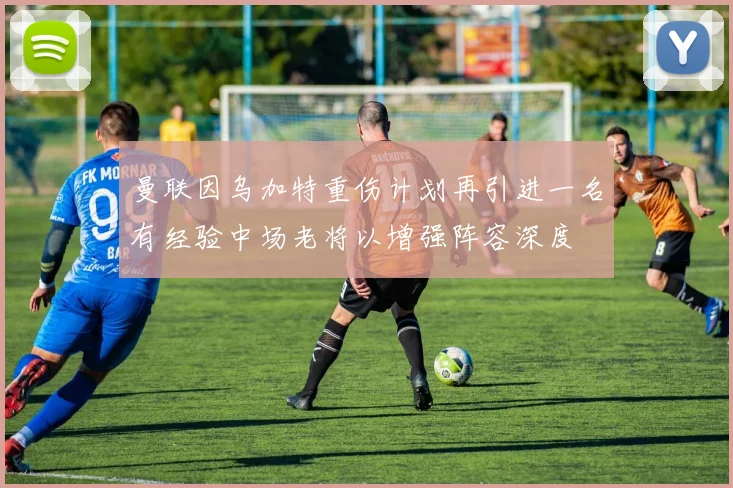 曼联因乌加特重伤计划再引进一名有经验中场老将以增强阵容深度