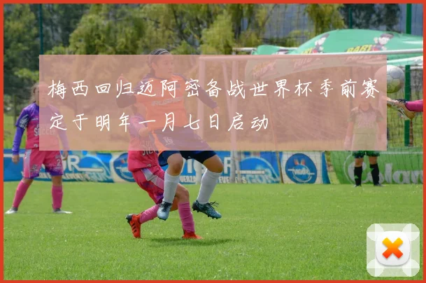 梅西回归迈阿密备战世界杯季前赛定于明年一月七日启动