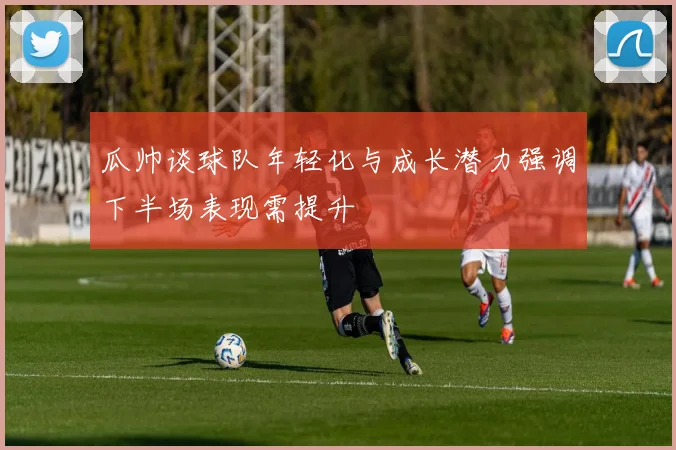 瓜帅谈球队年轻化与成长潜力强调下半场表现需提升