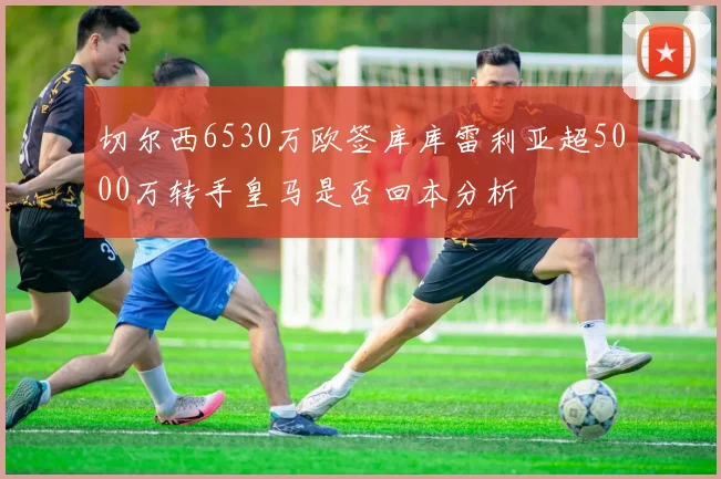 切尔西6530万欧签库库雷利亚超5000万转手皇马是否回本分析