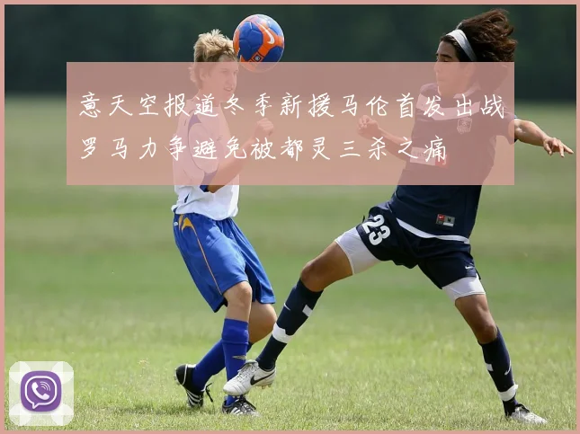 意天空报道冬季新援马伦首发出战罗马力争避免被都灵三杀之痛