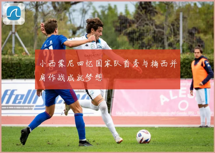 小西蒙尼回忆国家队首秀与梅西并肩作战成就梦想