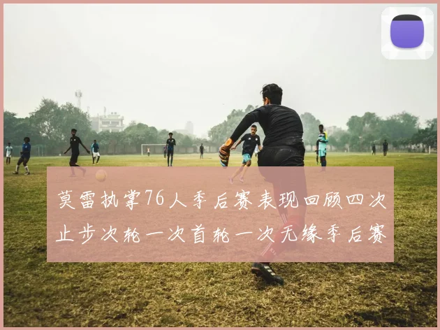 莫雷执掌76人季后赛表现回顾四次止步次轮一次首轮一次无缘季后赛