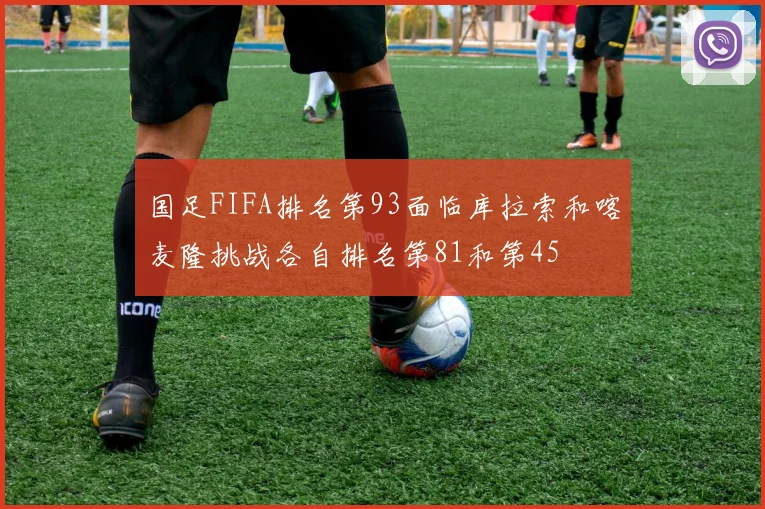 国足FIFA排名第93面临库拉索和喀麦隆挑战各自排名第81和第45
