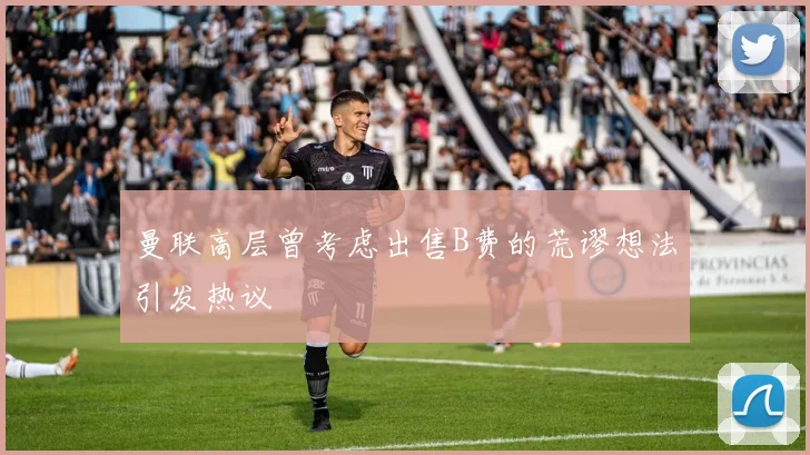 曼联高层曾考虑出售B费的荒谬想法引发热议
