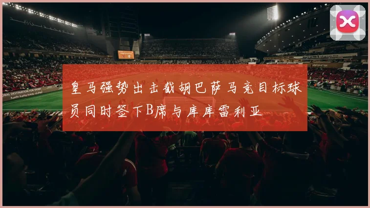 皇马强势出击截胡巴萨马竞目标球员同时签下B席与库库雷利亚