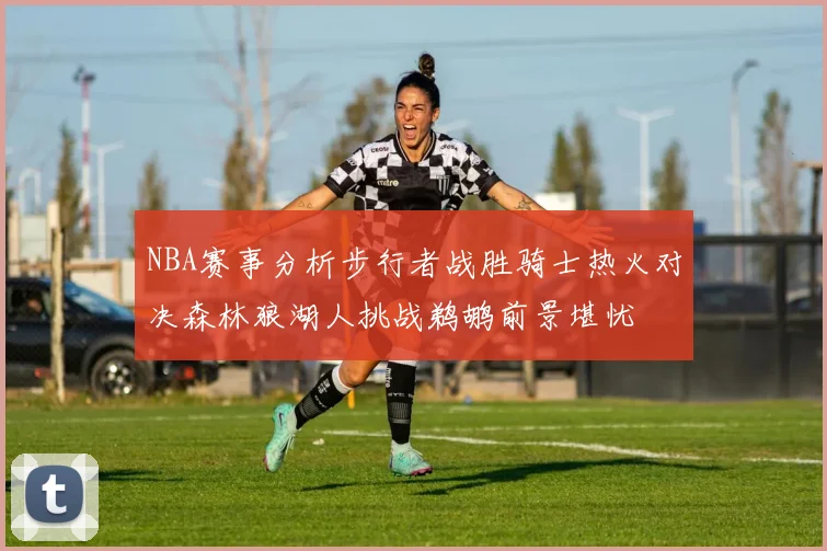 NBA赛事分析步行者战胜骑士热火对决森林狼湖人挑战鹈鹕前景堪忧
