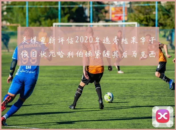 美媒重新评估2020年选秀结果华子依旧状元哈利伯顿紧随其后马克西位列探花