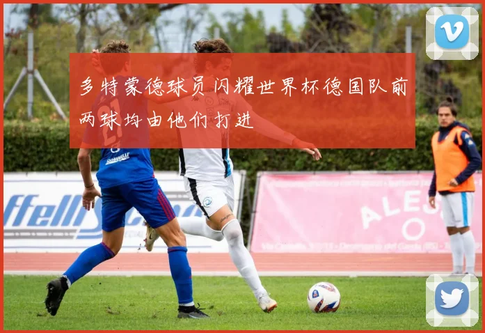 多特蒙德球员闪耀世界杯德国队前两球均由他们打进