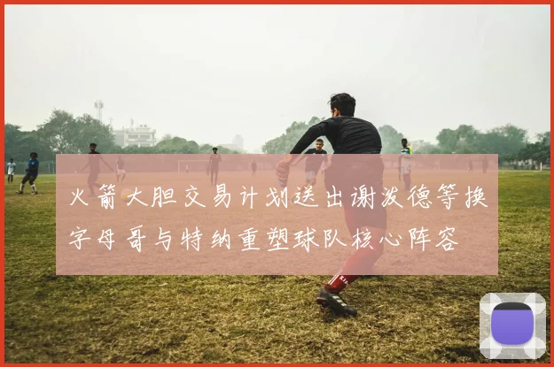火箭大胆交易计划送出谢泼德等换字母哥与特纳重塑球队核心阵容