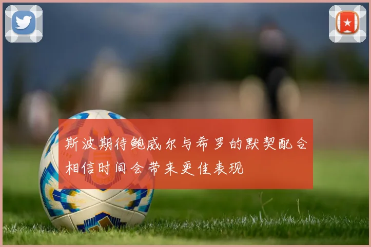 斯波期待鲍威尔与希罗的默契配合相信时间会带来更佳表现