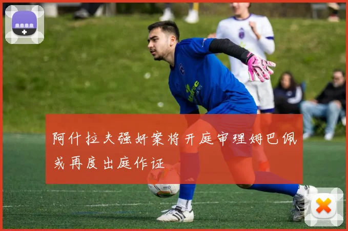 阿什拉夫强奸案将开庭审理姆巴佩或再度出庭作证