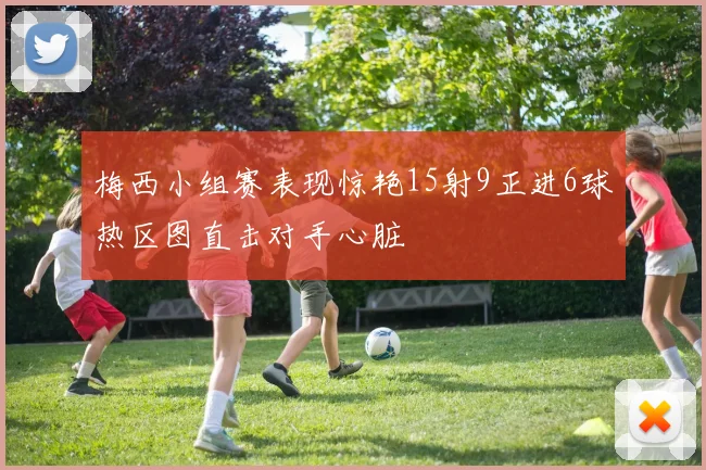 梅西小组赛表现惊艳15射9正进6球热区图直击对手心脏