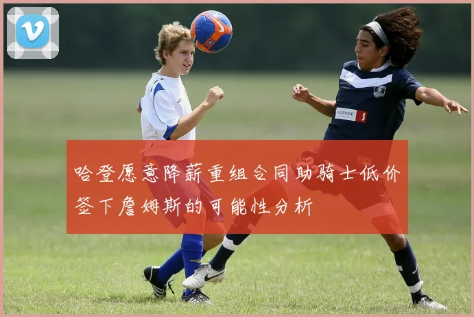 哈登愿意降薪重组合同助骑士低价签下詹姆斯的可能性分析